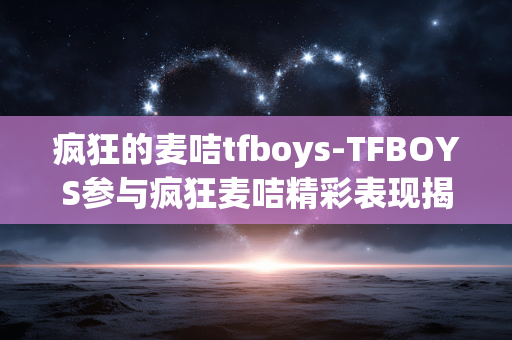 疯狂的麦咭tfboys-TFBOYS参与疯狂麦咭精彩表现揭秘 疯狂的麦咭tfboys-TFBOYS参与疯狂麦咭精彩表现揭秘