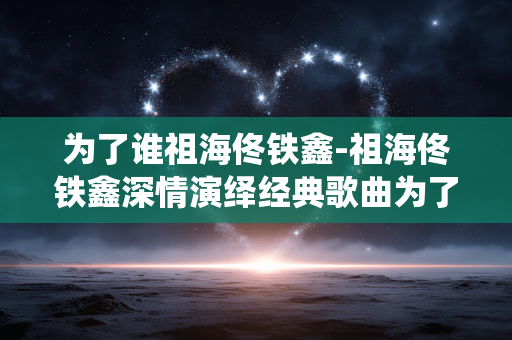 为了谁祖海佟铁鑫-祖海佟铁鑫深情演绎经典歌曲为了谁