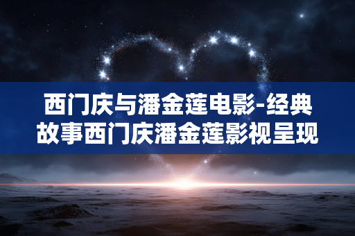 西门庆与潘金莲电影-经典故事西门庆潘金莲影视呈现