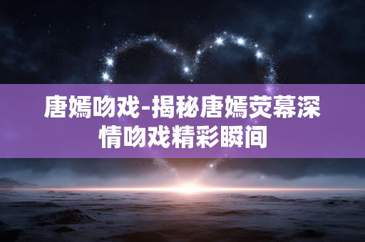 唐嫣吻戏-揭秘唐嫣荧幕深情吻戏精彩瞬间 唐嫣吻戏-揭秘唐嫣荧幕深情吻戏精彩瞬间