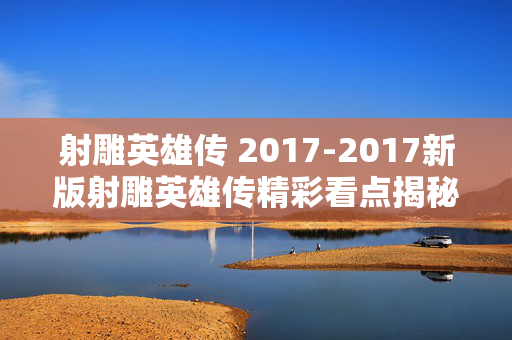 射雕英雄传 2017-2017新版射雕英雄传精彩看点揭秘