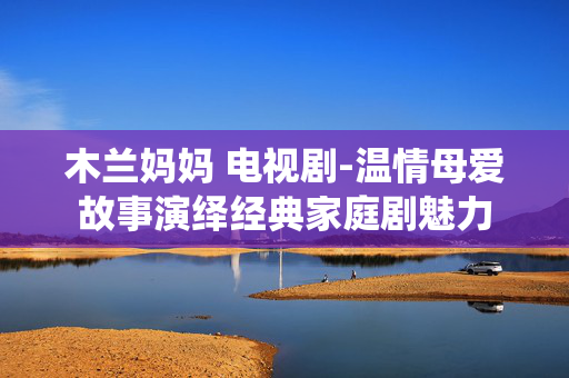 木兰妈妈 电视剧-温情母爱故事演绎经典家庭剧魅力 木兰妈妈 电视剧-温情母爱故事演绎经典家庭剧魅力