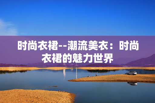 时尚衣裙--潮流美衣:时尚衣裙的魅力世界 时尚衣裙--潮流美衣:时尚衣裙的魅力世界