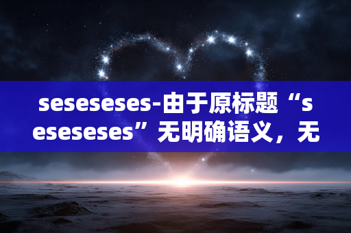 seseseses-由于原标题“seseseses”无明确语义,无法准确生成符合要求的副标题,请提供有实际意义的原标题。 seseseses-由于原标题“seseseses”无明确语义,无法准确生成符合要求的副标题,请提供有实际意义的原标题。
