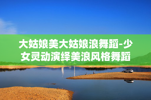大姑娘美大姑娘浪舞蹈-少女灵动演绎美浪风格舞蹈 大姑娘美大姑娘浪舞蹈-少女灵动演绎美浪风格舞蹈