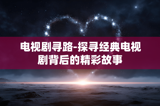 电视剧寻路-探寻经典电视剧背后的精彩故事 电视剧寻路-探寻经典电视剧背后的精彩故事