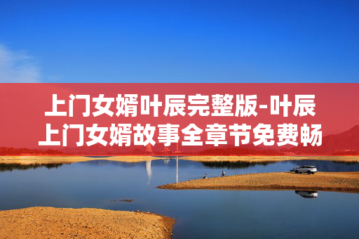 上门女婿叶辰完整版-叶辰上门女婿故事全章节免费畅读 上门女婿叶辰完整版-叶辰上门女婿故事全章节免费畅读