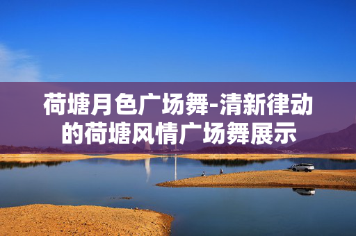 荷塘月色广场舞-清新律动的荷塘风情广场舞展示 荷塘月色广场舞-清新律动的荷塘风情广场舞展示