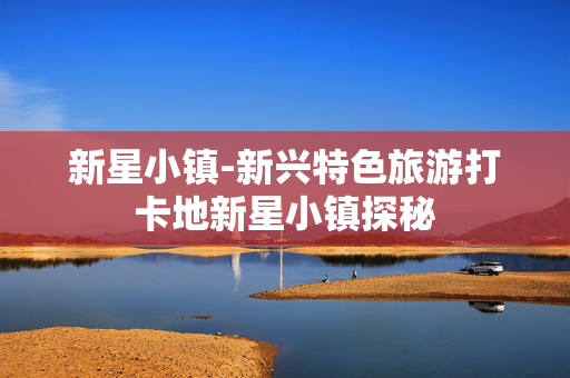 新星小镇-新兴特色旅游打卡地新星小镇探秘 新星小镇-新兴特色旅游打卡地新星小镇探秘