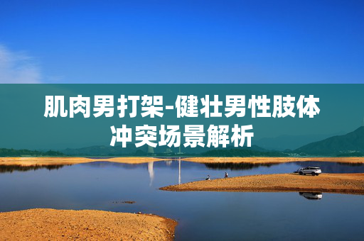 肌肉男打架-健壮男性肢体冲突场景解析 肌肉男打架-健壮男性肢体冲突场景解析