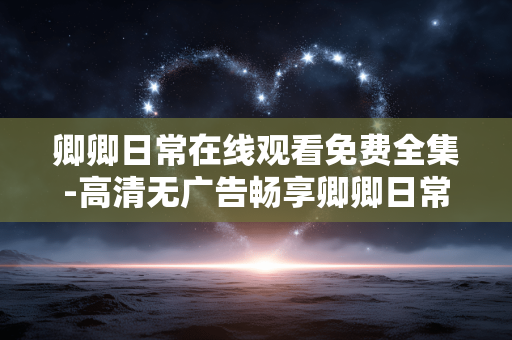 卿卿日常在线观看免费全集-高清无广告畅享卿卿日常完整剧集 卿卿日常在线观看免费全集-高清无广告畅享卿卿日常完整剧集