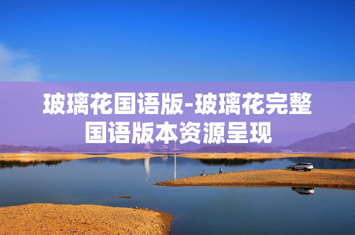 玻璃花国语版-玻璃花完整国语版本资源呈现