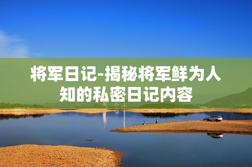 将军日记-揭秘将军鲜为人知的私密日记内容 将军日记-揭秘将军鲜为人知的私密日记内容