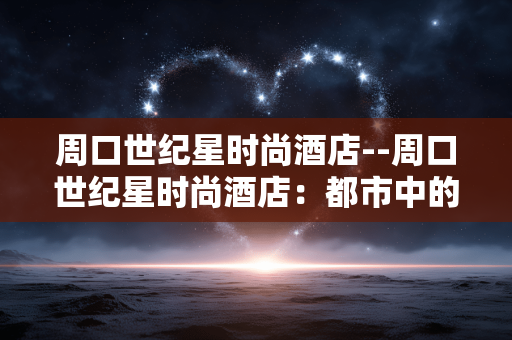 周口世纪星时尚酒店--周口世纪星时尚酒店：都市中的品质之选