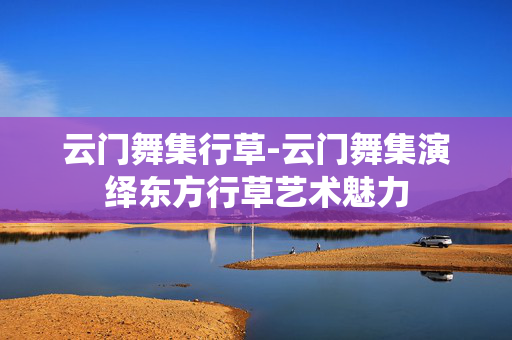 云门舞集行草-云门舞集演绎东方行草艺术魅力