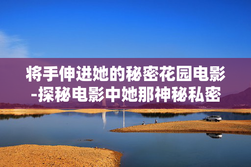 将手伸进她的秘密花园电影-探秘电影中她那神秘私密的花园故事