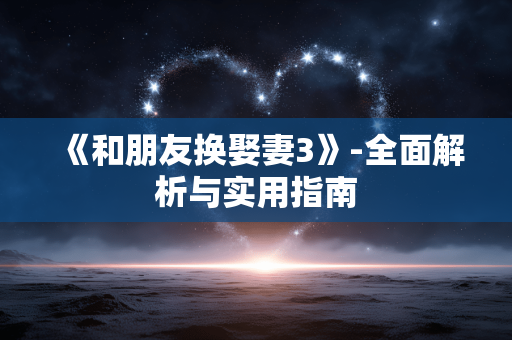 《和朋友换娶妻3》-全面解析与实用指南