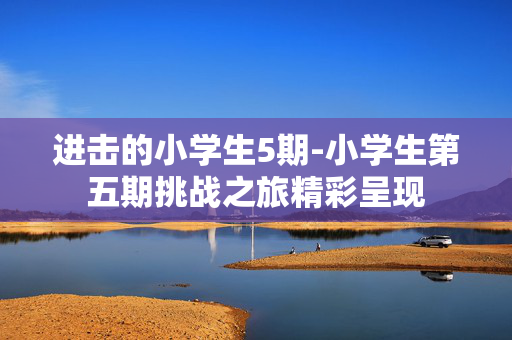 进击的小学生5期-小学生第五期挑战之旅精彩呈现