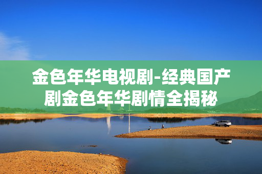 金色年华电视剧-经典国产剧金色年华剧情全揭秘