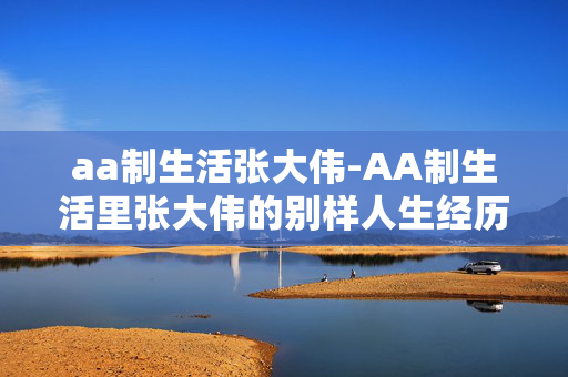 aa制生活张大伟-AA制生活里张大伟的别样人生经历