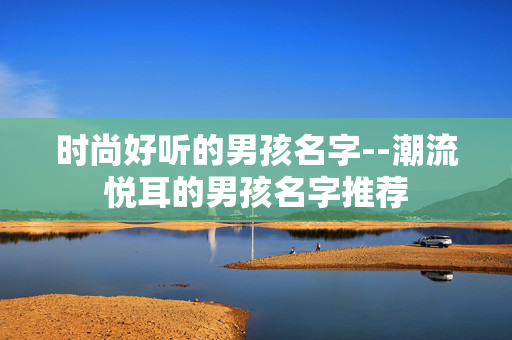 时尚好听的男孩名字--潮流悦耳的男孩名字推荐 时尚好听的男孩名字--潮流悦耳的男孩名字推荐