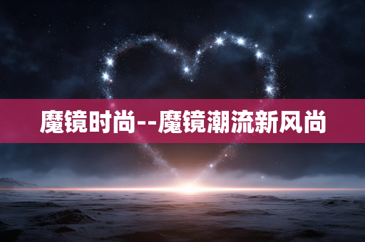 魔镜时尚--魔镜潮流新风尚 魔镜时尚--魔镜潮流新风尚