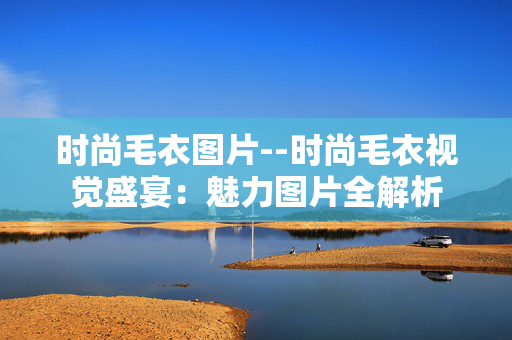 时尚毛衣图片--时尚毛衣视觉盛宴:魅力图片全解析 时尚毛衣图片--时尚毛衣视觉盛宴:魅力图片全解析