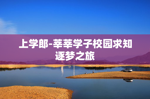 上学郎-莘莘学子校园求知逐梦之旅