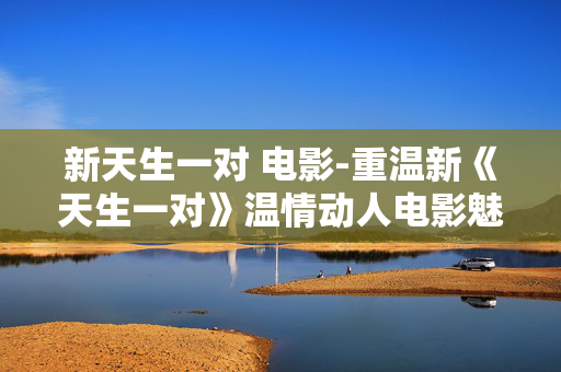 新天生一对 电影-重温新《天生一对》温情动人电影魅力 新天生一对 电影-重温新《天生一对》温情动人电影魅力