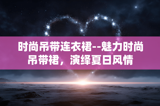 时尚吊带连衣裙--魅力时尚吊带裙，演绎夏日风情