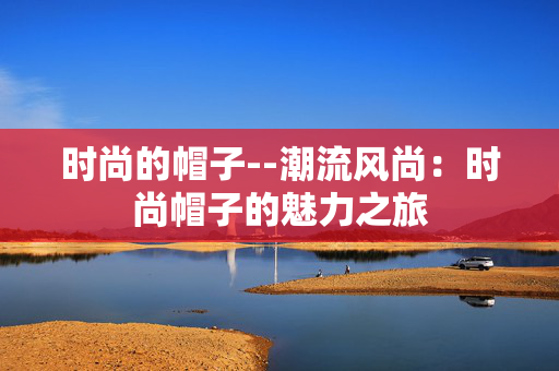 时尚的帽子--潮流风尚:时尚帽子的魅力之旅 时尚的帽子--潮流风尚:时尚帽子的魅力之旅
