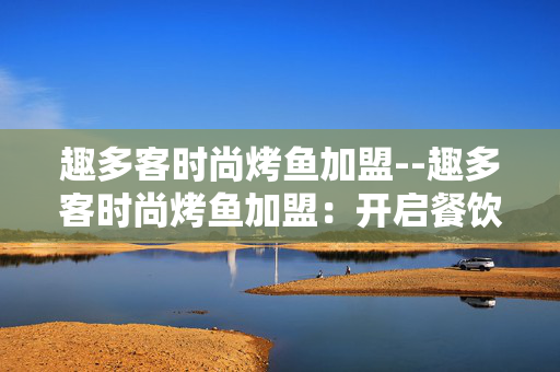 趣多客时尚烤鱼加盟--趣多客时尚烤鱼加盟：开启餐饮财富新征程