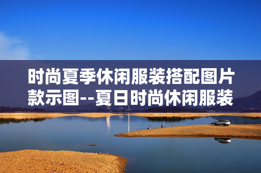 时尚夏季休闲服装搭配图片款示图--夏日时尚休闲服装搭配图片示例全揭秘