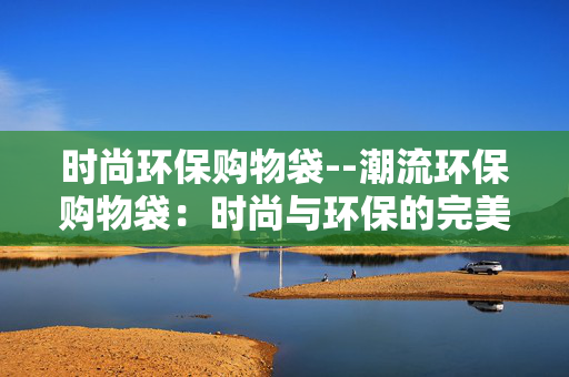 时尚环保购物袋--潮流环保购物袋：时尚与环保的完美融合