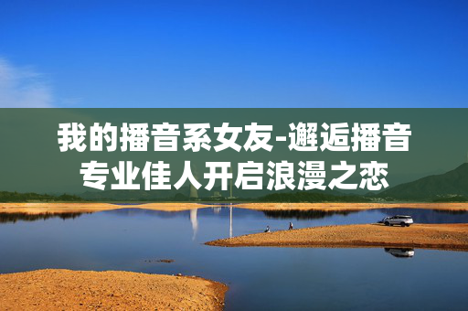 我的播音系女友-邂逅播音专业佳人开启浪漫之恋