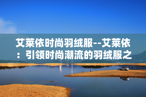 艾莱依时尚羽绒服--艾莱依：引领时尚潮流的羽绒服之选