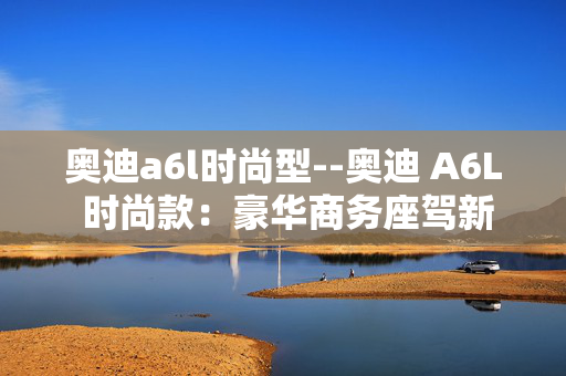 奥迪a6l时尚型--奥迪 A6L 时尚款：豪华商务座驾新典范