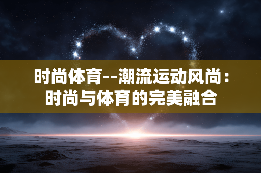 时尚体育--潮流运动风尚：时尚与体育的完美融合