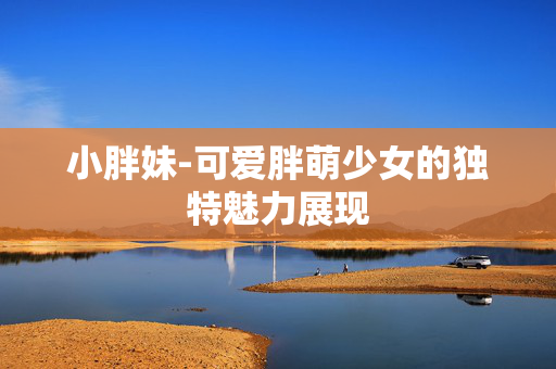 小胖妹-可爱胖萌少女的独特魅力展现