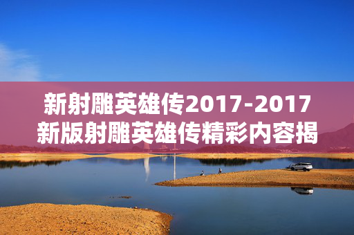 新射雕英雄传2017-2017新版射雕英雄传精彩内容揭秘