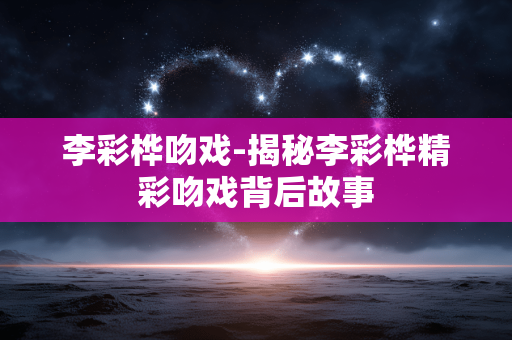 李彩桦吻戏-揭秘李彩桦精彩吻戏背后故事