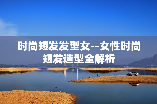 时尚短发发型女--女性时尚短发造型全解析 时尚短发发型女--女性时尚短发造型全解析