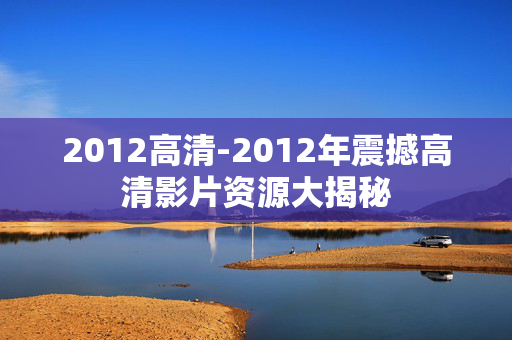2012高清-2012年震撼高清影片资源大揭秘 2012高清-2012年震撼高清影片资源大揭秘