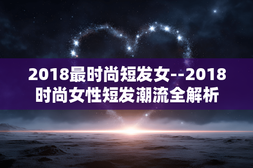 2018最时尚短发女--2018时尚女性短发潮流全解析 2018最时尚短发女--2018时尚女性短发潮流全解析