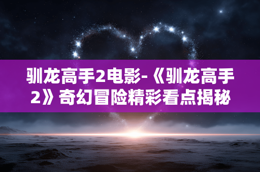 驯龙高手2电影-《驯龙高手2》奇幻冒险精彩看点揭秘