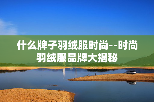 什么牌子羽绒服时尚--时尚羽绒服品牌大揭秘 什么牌子羽绒服时尚--时尚羽绒服品牌大揭秘
