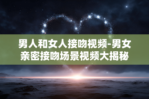 男人和女人接吻视频-男女亲密接吻场景视频大揭秘
