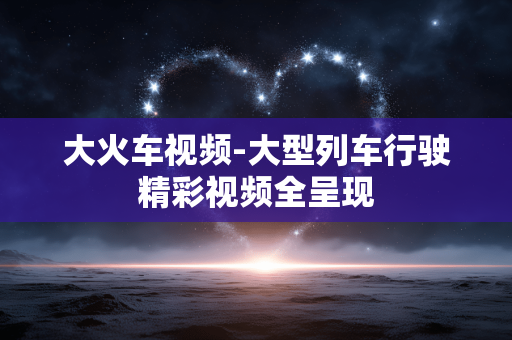 大火车视频-大型列车行驶精彩视频全呈现