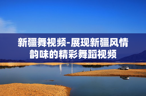 新疆舞视频-展现新疆风情韵味的精彩舞蹈视频