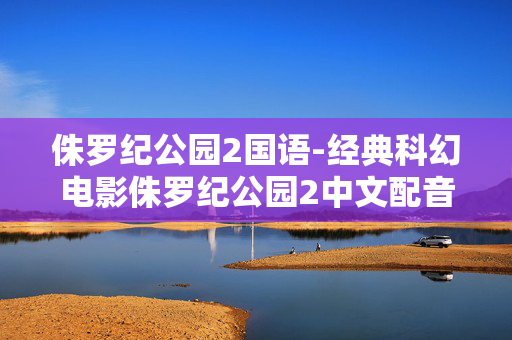 侏罗纪公园2国语-经典科幻电影侏罗纪公园2中文配音版 侏罗纪公园2国语-经典科幻电影侏罗纪公园2中文配音版